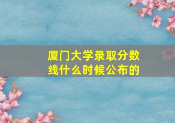 厦门大学录取分数线什么时候公布的