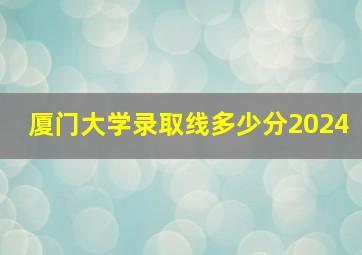 厦门大学录取线多少分2024