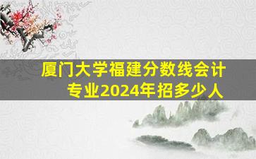 厦门大学福建分数线会计专业2024年招多少人