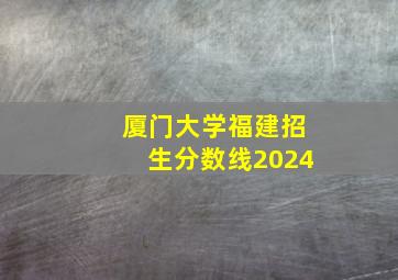 厦门大学福建招生分数线2024