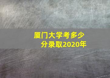 厦门大学考多少分录取2020年