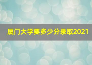 厦门大学要多少分录取2021