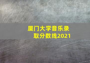 厦门大学音乐录取分数线2021