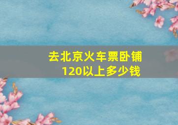 去北京火车票卧铺120以上多少钱