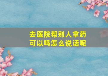 去医院帮别人拿药可以吗怎么说话呢