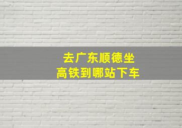 去广东顺德坐高铁到哪站下车