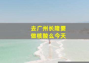 去广州长隆要做核酸么今天