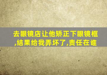 去眼镜店让他矫正下眼镜框,结果给我弄坏了,责任在谁