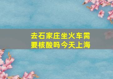 去石家庄坐火车需要核酸吗今天上海