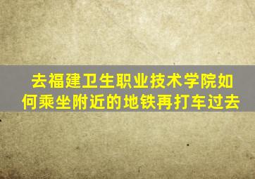 去福建卫生职业技术学院如何乘坐附近的地铁再打车过去