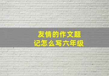 友情的作文题记怎么写六年级