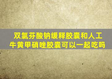 双氯芬酸钠缓释胶囊和人工牛黄甲硝唑胶囊可以一起吃吗