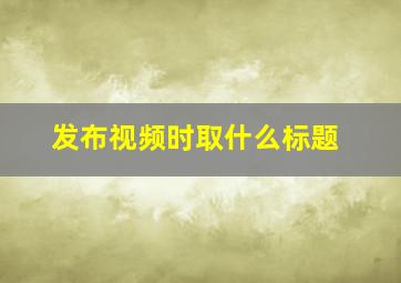 发布视频时取什么标题