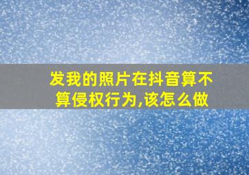 发我的照片在抖音算不算侵权行为,该怎么做