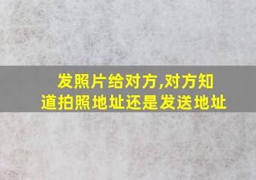 发照片给对方,对方知道拍照地址还是发送地址