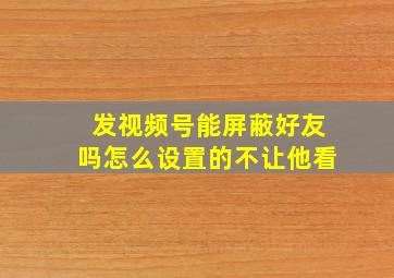 发视频号能屏蔽好友吗怎么设置的不让他看