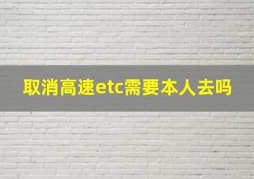 取消高速etc需要本人去吗