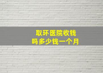 取环医院收钱吗多少钱一个月