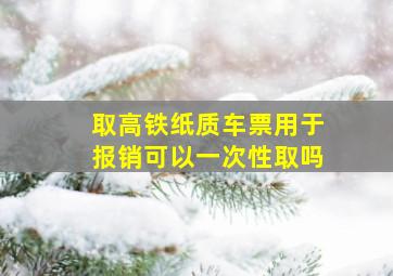 取高铁纸质车票用于报销可以一次性取吗