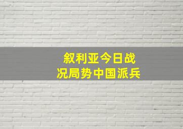 叙利亚今日战况局势中国派兵