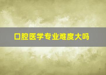 口腔医学专业难度大吗