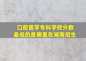 口腔医学专科学校分数最低的是哪里在湖南招生