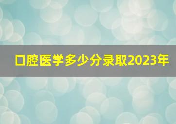 口腔医学多少分录取2023年