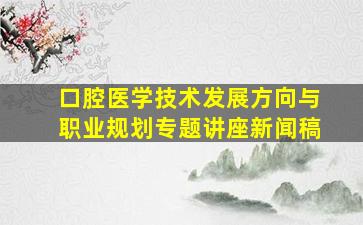 口腔医学技术发展方向与职业规划专题讲座新闻稿