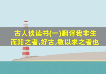 古人谈读书(一)翻译我非生而知之者,好古,敏以求之者也