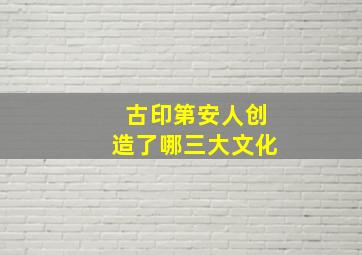 古印第安人创造了哪三大文化