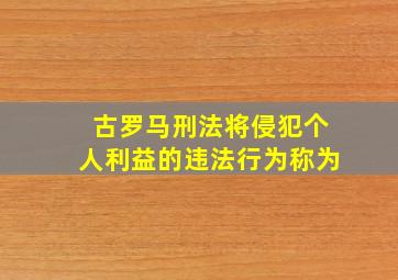 古罗马刑法将侵犯个人利益的违法行为称为