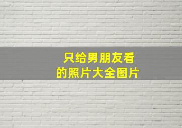 只给男朋友看的照片大全图片