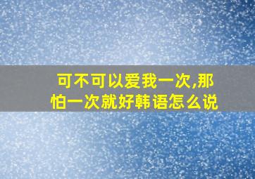 可不可以爱我一次,那怕一次就好韩语怎么说