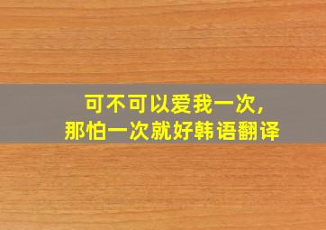 可不可以爱我一次,那怕一次就好韩语翻译