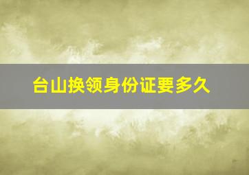 台山换领身份证要多久