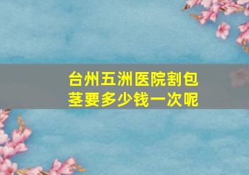 台州五洲医院割包茎要多少钱一次呢