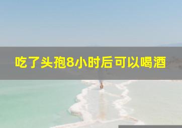 吃了头孢8小时后可以喝酒