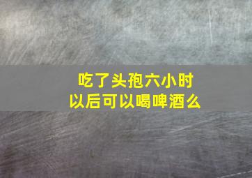 吃了头孢六小时以后可以喝啤酒么