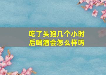 吃了头孢几个小时后喝酒会怎么样吗