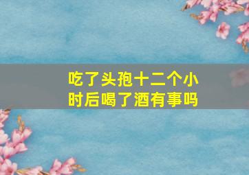 吃了头孢十二个小时后喝了酒有事吗