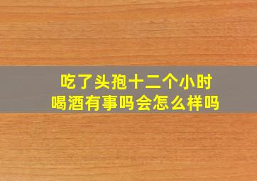 吃了头孢十二个小时喝酒有事吗会怎么样吗