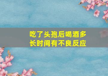 吃了头孢后喝酒多长时间有不良反应