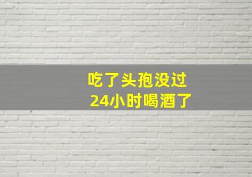 吃了头孢没过24小时喝酒了