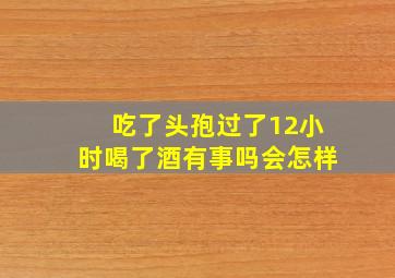 吃了头孢过了12小时喝了酒有事吗会怎样