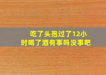 吃了头孢过了12小时喝了酒有事吗没事吧