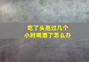 吃了头孢过几个小时喝酒了怎么办