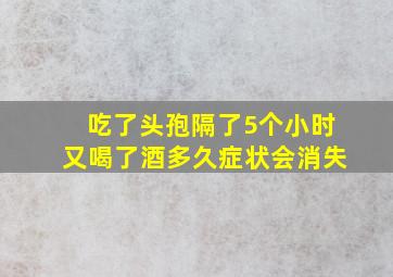 吃了头孢隔了5个小时又喝了酒多久症状会消失