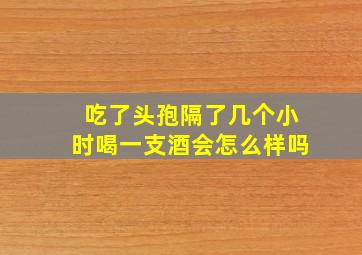 吃了头孢隔了几个小时喝一支酒会怎么样吗