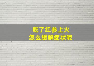 吃了红参上火怎么缓解症状呢