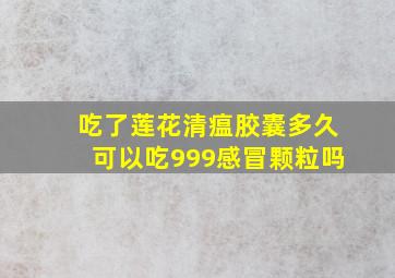 吃了莲花清瘟胶囊多久可以吃999感冒颗粒吗